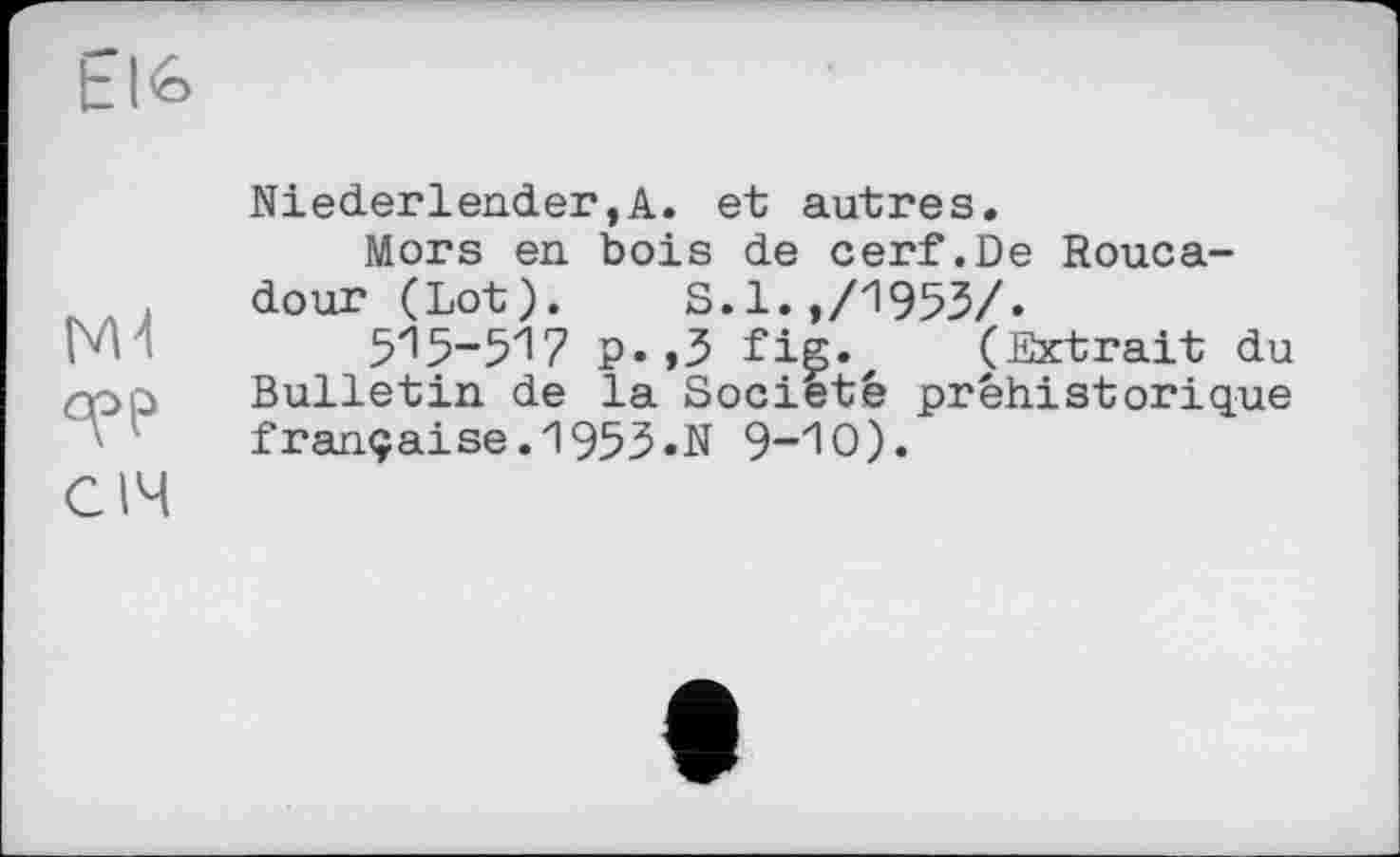 ﻿tlé>
M'I
СІЧ
Niederlender,A. et autres.
Mors en bois de cerf.De Rouca-dour (Lot). S.1.,/1953/.
p.,3 fig. (Extrait du Bulletin de la Société préhistorique française.1953«N 9~"l0).